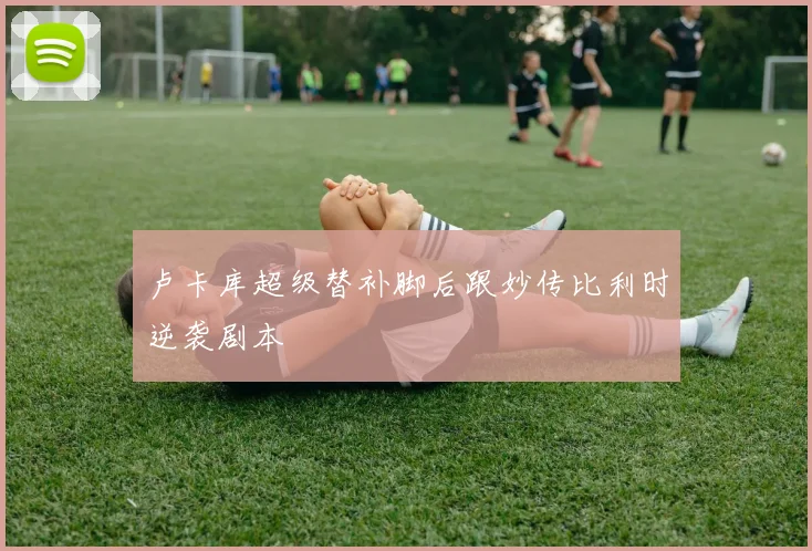 卢卡库超级替补脚后跟妙传比利时逆袭剧本