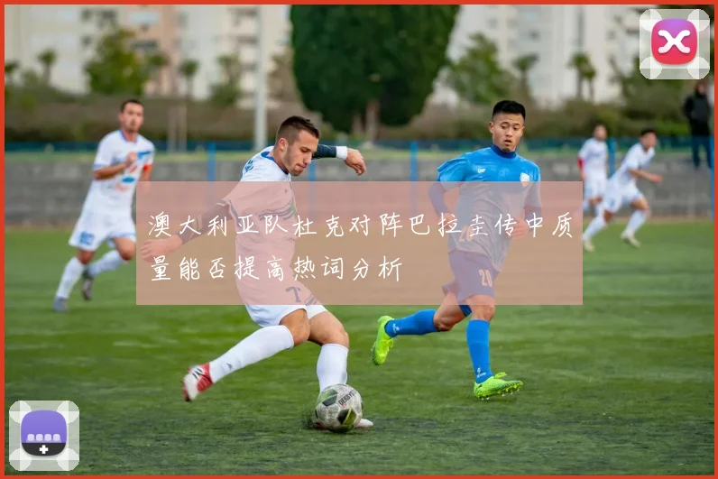 澳大利亚队杜克对阵巴拉圭传中质量能否提高热词分析