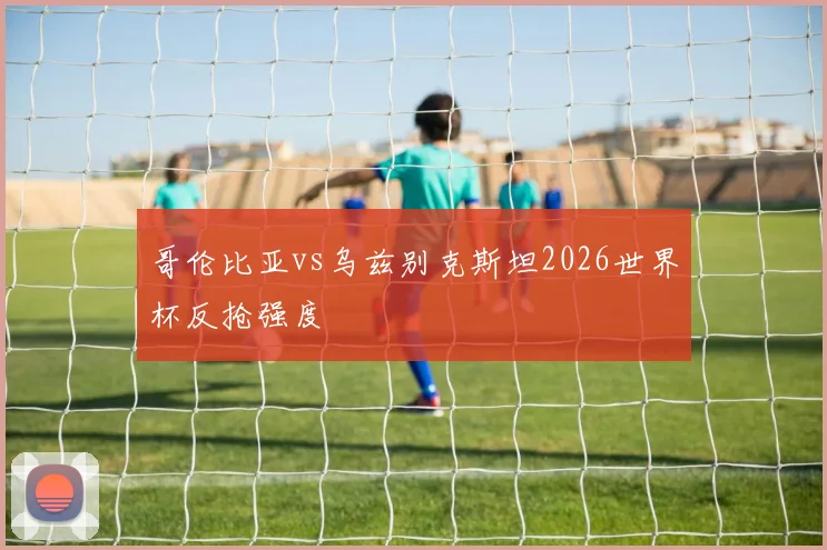 哥伦比亚vs乌兹别克斯坦2026世界杯反抢强度
