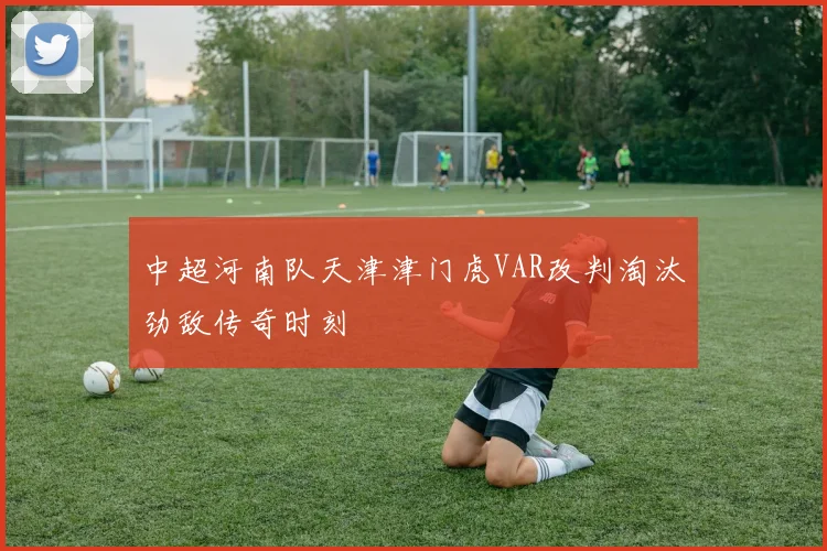 中超河南队天津津门虎VAR改判淘汰劲敌传奇时刻