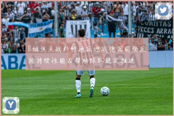 E组焦点战科特迪瓦迎战德国前场反抢持续性能否帮助球队稳定推进