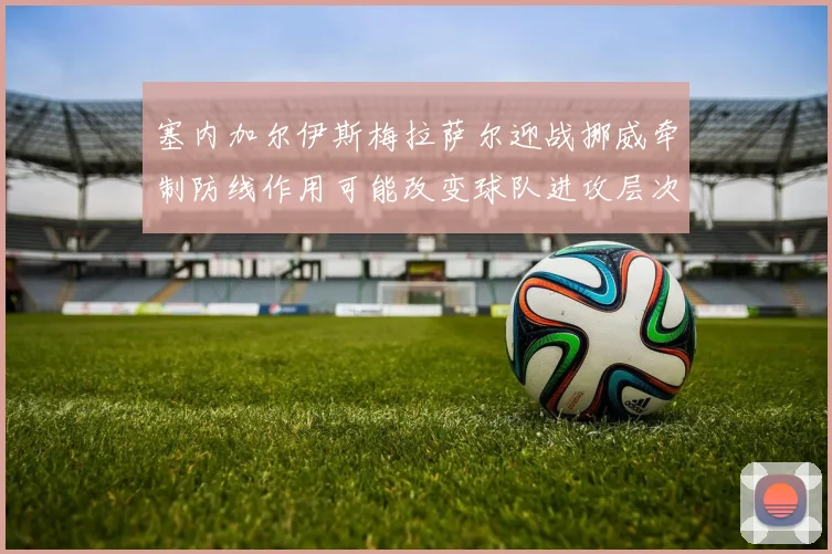 塞内加尔伊斯梅拉萨尔迎战挪威牵制防线作用可能改变球队进攻层次