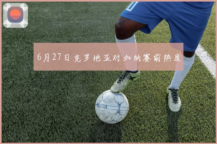 6月27日克罗地亚对加纳赛前热度