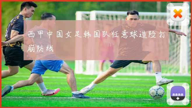 西甲中国女足韩国队任意球造险打崩防线