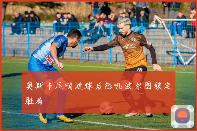 奥斯卡压哨进球后怒吼波尔图锁定胜局