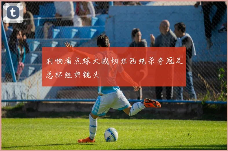 利物浦点球大战切尔西绝杀夺冠足总杯经典镜头