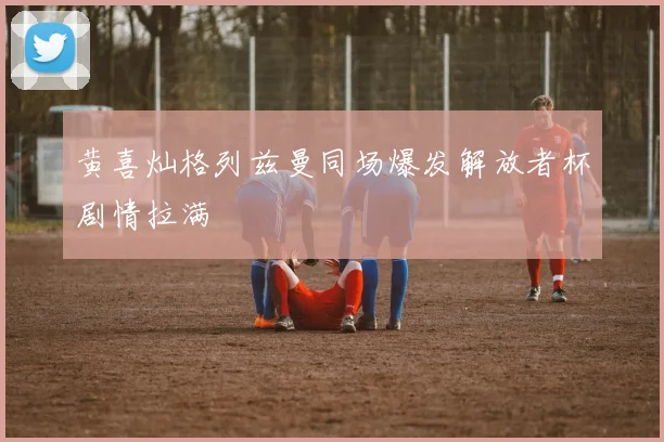 黄喜灿格列兹曼同场爆发解放者杯剧情拉满