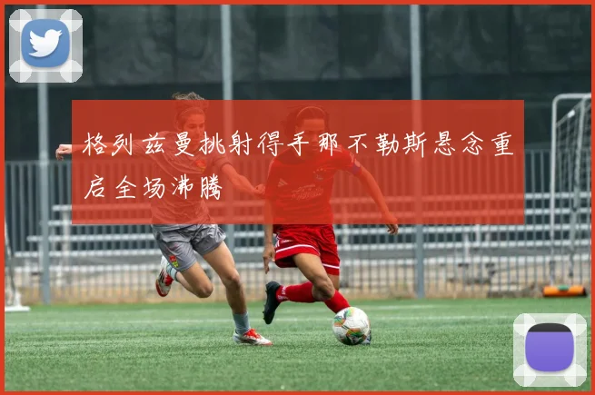 格列兹曼挑射得手那不勒斯悬念重启全场沸腾