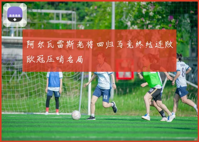 阿尔瓦雷斯老将回归马竞终结连败欧冠压哨名局