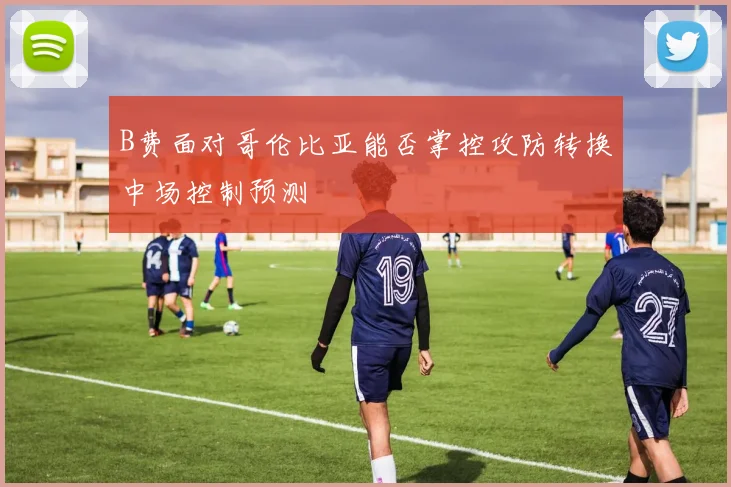 B费面对哥伦比亚能否掌控攻防转换中场控制预测