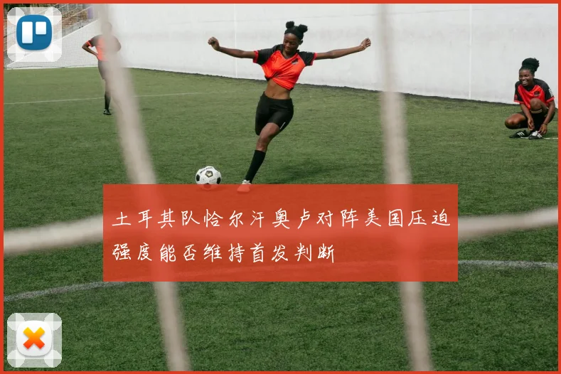 土耳其队恰尔汗奥卢对阵美国压迫强度能否维持首发判断
