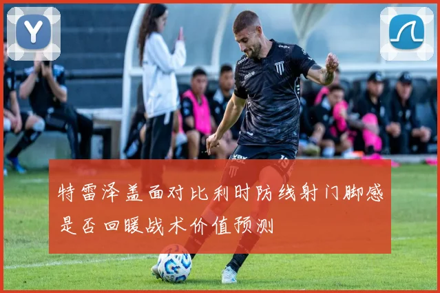 特雷泽盖面对比利时防线射门脚感是否回暖战术价值预测