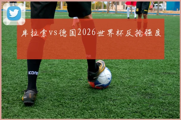 库拉索vs德国2026世界杯反抢强度