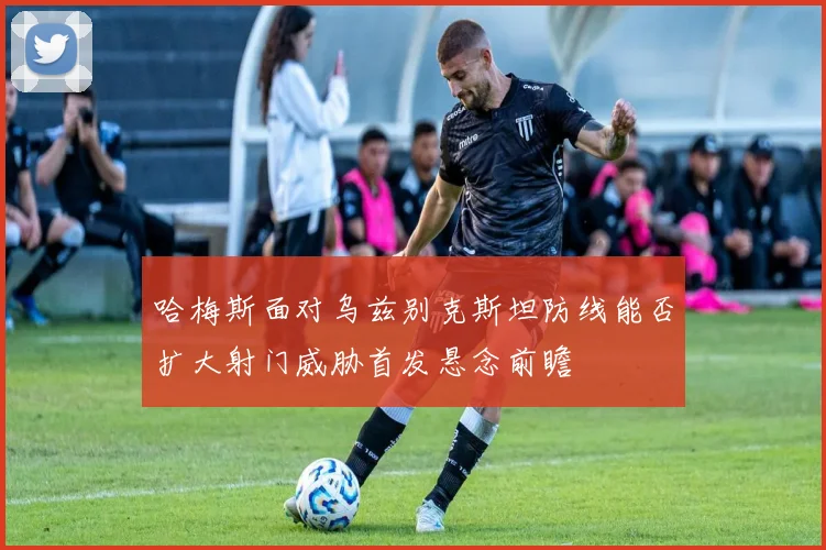 哈梅斯面对乌兹别克斯坦防线能否扩大射门威胁首发悬念前瞻