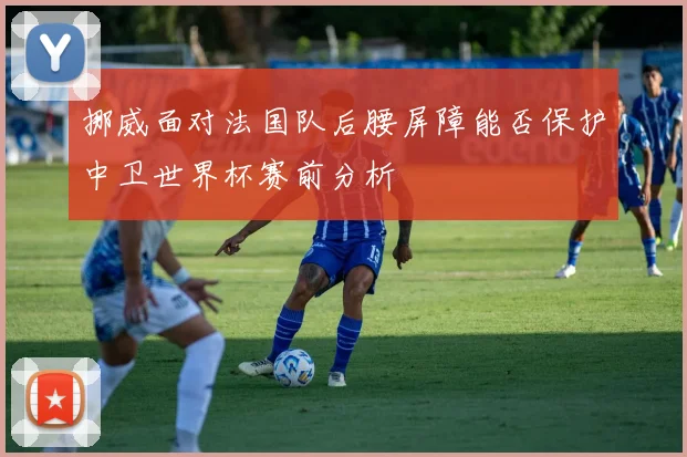 挪威面对法国队后腰屏障能否保护中卫世界杯赛前分析