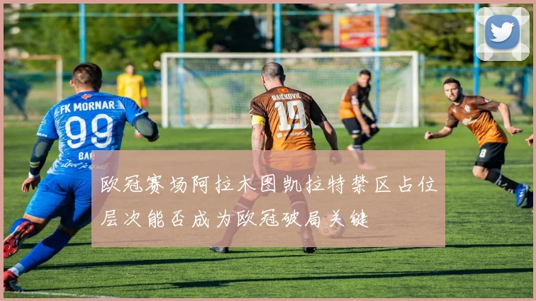 欧冠赛场阿拉木图凯拉特禁区占位层次能否成为欧冠破局关键