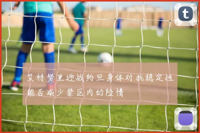 艾特努里迎战约旦身体对抗稳定性能否减少禁区内的险情