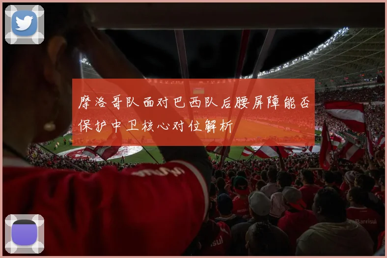 摩洛哥队面对巴西队后腰屏障能否保护中卫核心对位解析