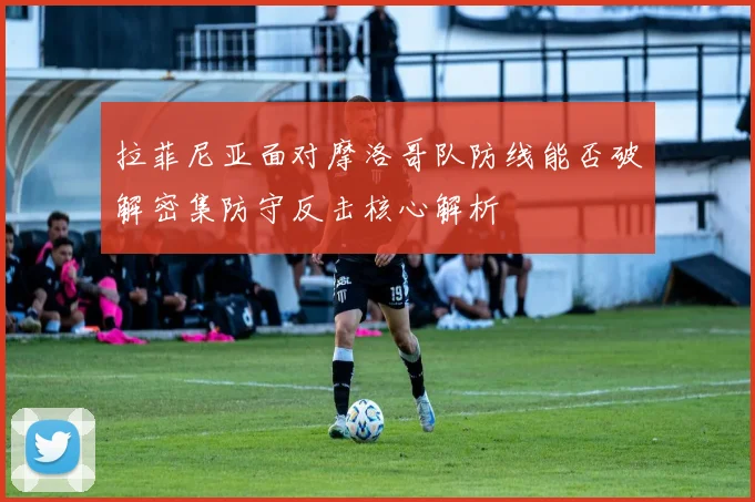 拉菲尼亚面对摩洛哥队防线能否破解密集防守反击核心解析