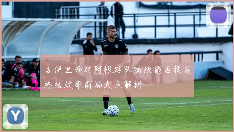 古伊里面对阿根廷队防线能否提高终结效率前场支点解析