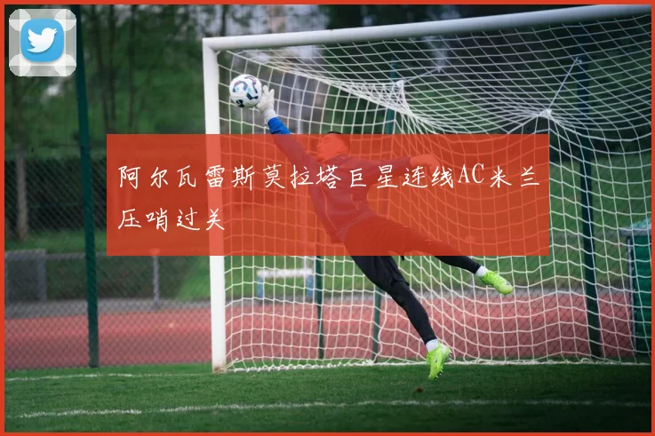 阿尔瓦雷斯莫拉塔巨星连线AC米兰压哨过关