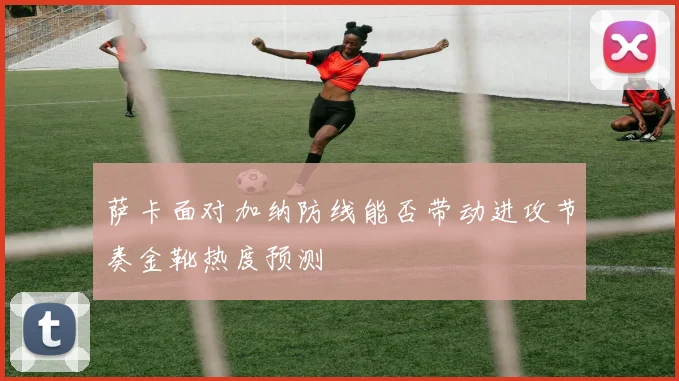 萨卡面对加纳防线能否带动进攻节奏金靴热度预测