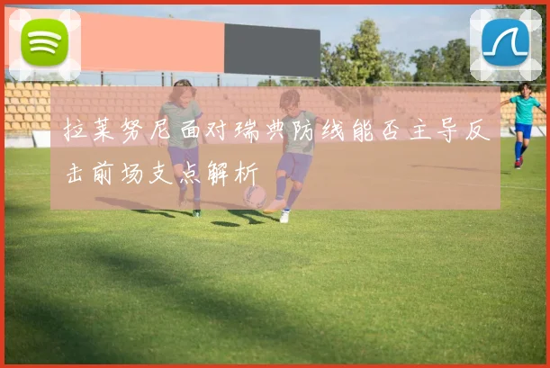 拉莱努尼面对瑞典防线能否主导反击前场支点解析