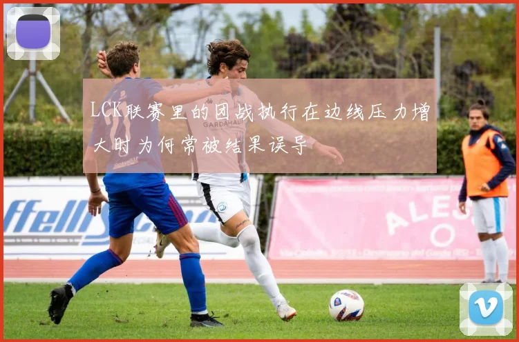 LCK联赛里的团战执行在边线压力增大时为何常被结果误导