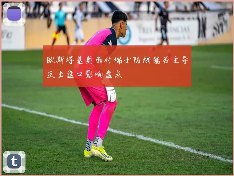 欧斯塔基奥面对瑞士防线能否主导反击盘口影响盘点