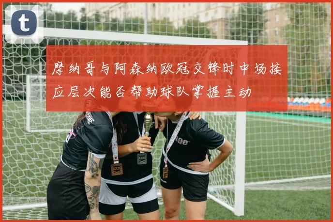 摩纳哥与阿森纳欧冠交锋时中场接应层次能否帮助球队掌握主动