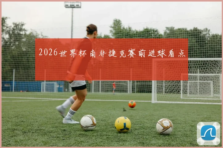 2026世界杯南非捷克赛前进球看点
