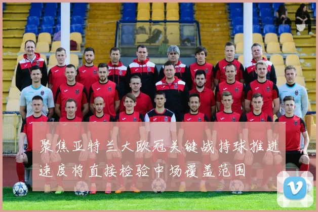 聚焦亚特兰大欧冠关键战持球推进速度将直接检验中场覆盖范围