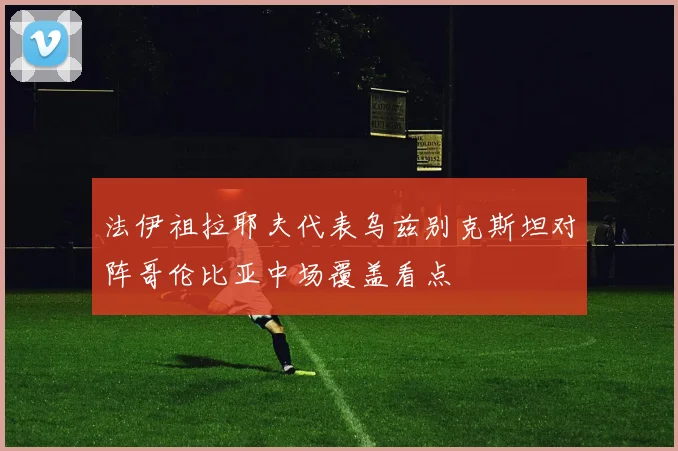 法伊祖拉耶夫代表乌兹别克斯坦对阵哥伦比亚中场覆盖看点