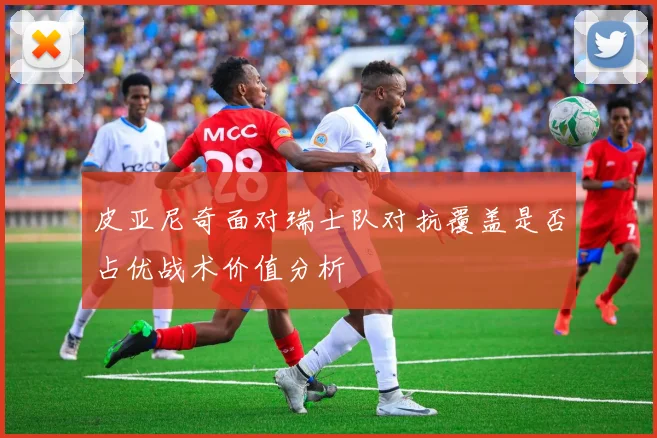 皮亚尼奇面对瑞士队对抗覆盖是否占优战术价值分析