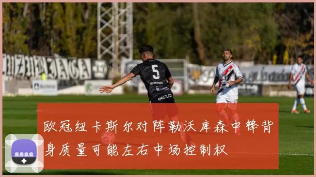 欧冠纽卡斯尔对阵勒沃库森中锋背身质量可能左右中场控制权