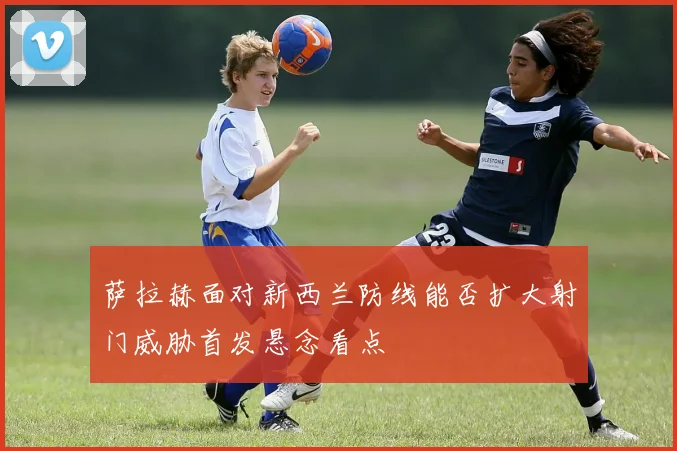 萨拉赫面对新西兰防线能否扩大射门威胁首发悬念看点