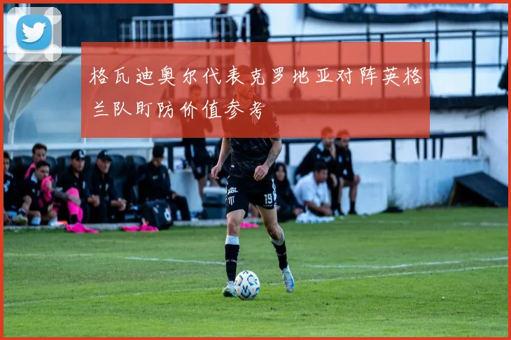格瓦迪奥尔代表克罗地亚对阵英格兰队盯防价值参考