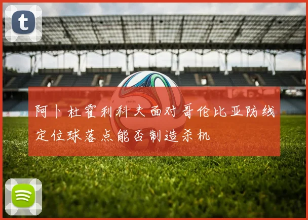 阿卜杜霍利科夫面对哥伦比亚防线定位球落点能否制造杀机