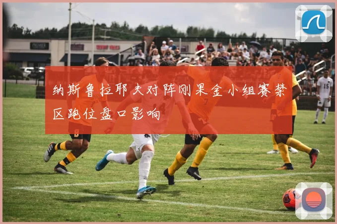 纳斯鲁拉耶夫对阵刚果金小组赛禁区跑位盘口影响