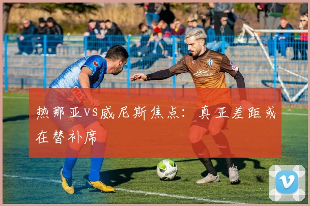 热那亚vs威尼斯焦点：真正差距或在替补席