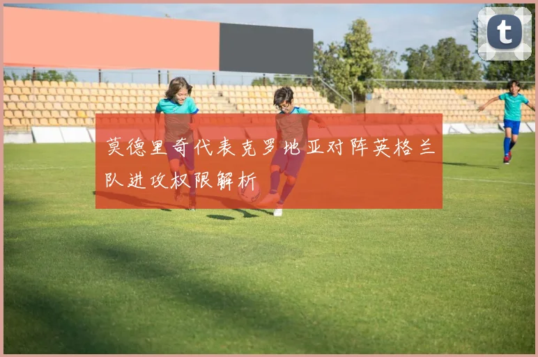 莫德里奇代表克罗地亚对阵英格兰队进攻权限解析