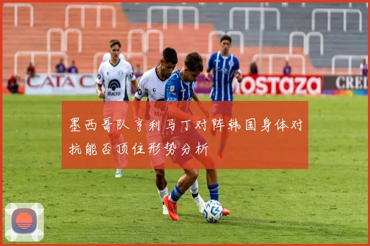 墨西哥队亨利马丁对阵韩国身体对抗能否顶住形势分析