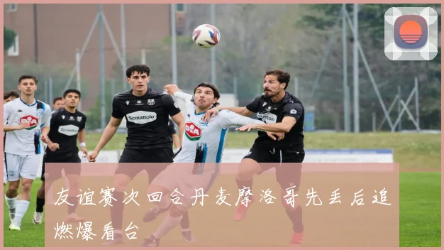 友谊赛次回合丹麦摩洛哥先丢后追燃爆看台