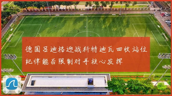 德国吕迪格迎战科特迪瓦回收站位纪律能否限制对手核心发挥